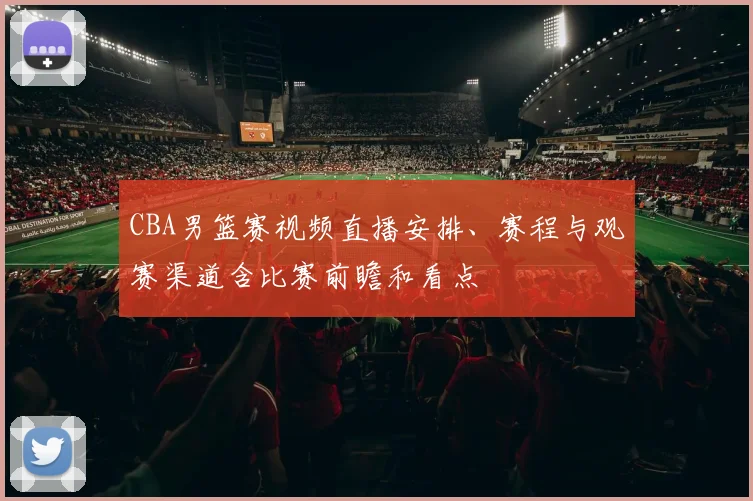 CBA男篮赛视频直播安排、赛程与观赛渠道含比赛前瞻和看点