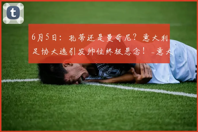 6月5日:孔蒂还是曼奇尼?意大利足协大选引发帅位终极悬念!_意大利国家队_乔瓦尼·马拉戈_欧冠