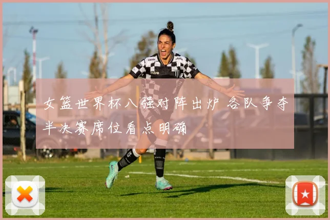 女篮世界杯八强对阵出炉 各队争夺半决赛席位看点明确