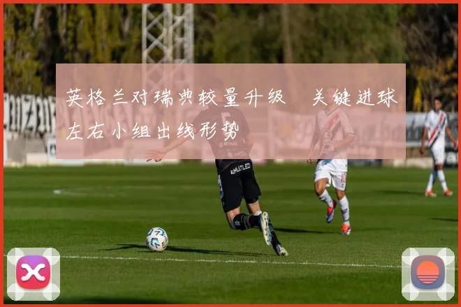 英格兰对瑞典较量升级　关键进球左右小组出线形势