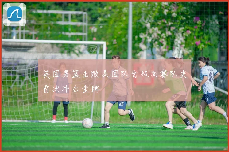 英国男篮击败美国队晋级决赛队史首次冲击金牌