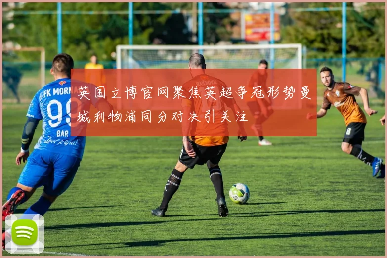 英国立博官网聚焦英超争冠形势曼城利物浦同分对决引关注