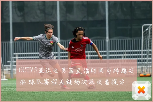 CCTV5亚运会男篮直播时间与转播安排 球队赛程关键场次及收看提示