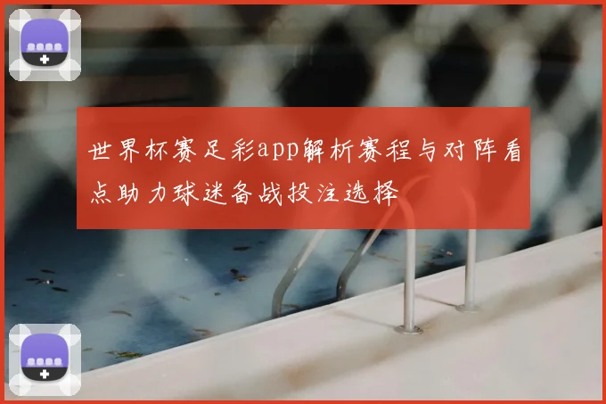 世界杯赛足彩app解析赛程与对阵看点助力球迷备战投注选择