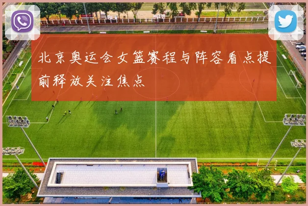 北京奥运会女篮赛程与阵容看点提前释放关注焦点