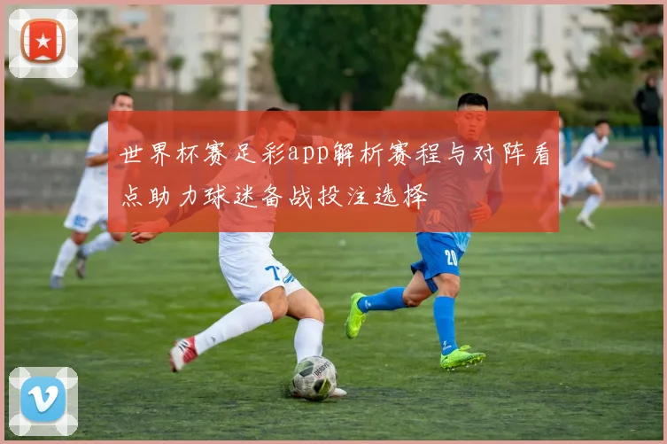 世界杯赛足彩app解析赛程与对阵看点助力球迷备战投注选择