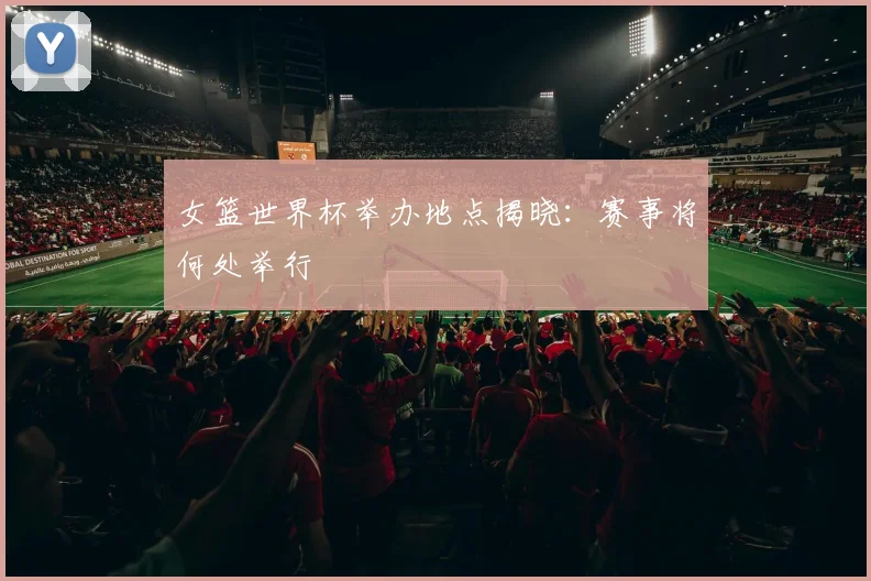 女篮世界杯举办地点揭晓:赛事将何处举行