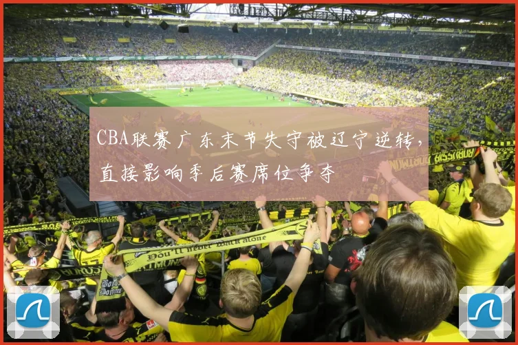 CBA联赛广东末节失守被辽宁逆转,直接影响季后赛席位争夺