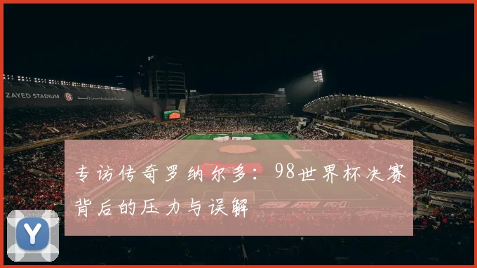 专访传奇罗纳尔多:98世界杯决赛背后的压力与误解