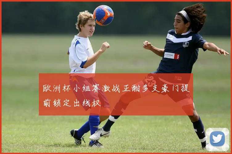 欧洲杯小组赛激战正酣多支豪门提前锁定出线权