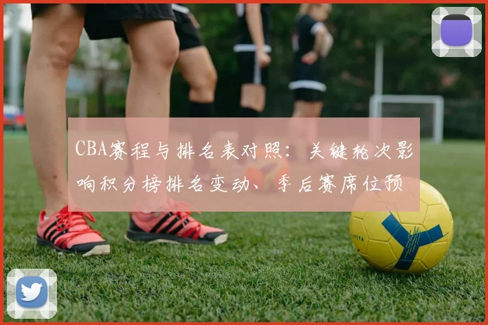 CBA赛程与排名表对照:关键轮次影响积分榜排名变动、季后赛席位预测及重点球队争夺形势全景解读
