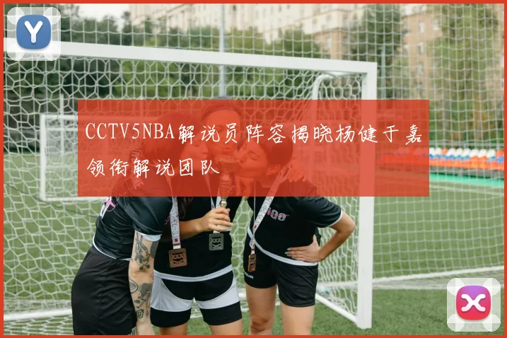 CCTV5NBA解说员阵容揭晓杨健于嘉领衔解说团队