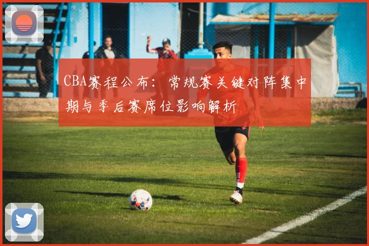 CBA赛程公布:常规赛关键对阵集中期与季后赛席位影响解析