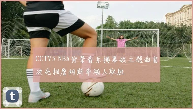 CCTV5 NBA背景音乐揭幕战主题曲首次亮相詹姆斯率湖人取胜