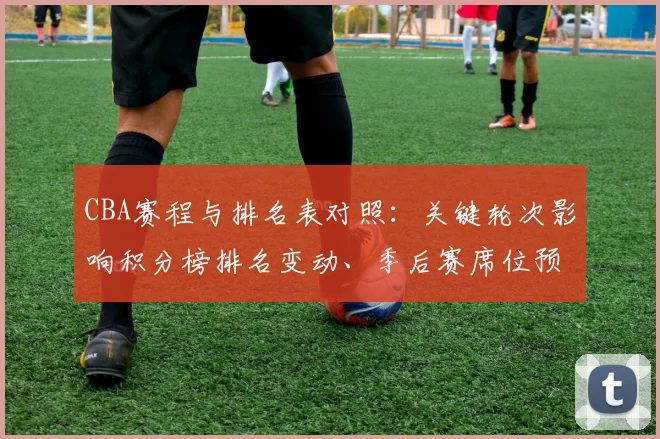 CBA赛程与排名表对照:关键轮次影响积分榜排名变动、季后赛席位预测及重点球队争夺形势全景解读