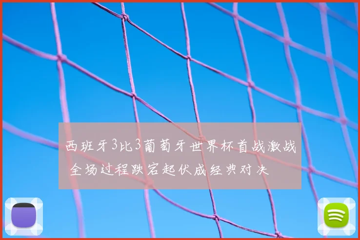 西班牙3比3葡萄牙世界杯首战激战 全场过程跌宕起伏成经典对决