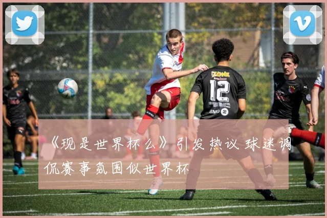 《现是世界杯么》引发热议 球迷调侃赛事氛围似世界杯