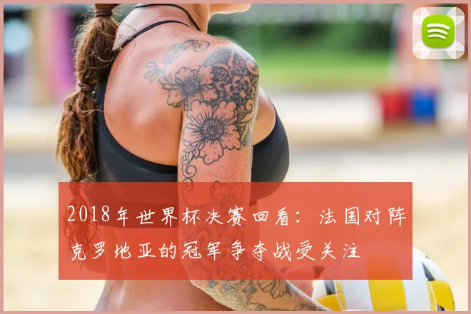 2018年世界杯决赛回看：法国对阵克罗地亚的冠军争夺战受关注
