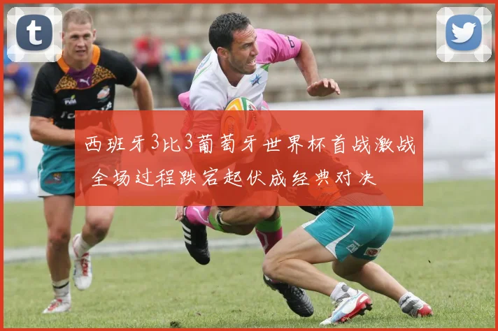 西班牙3比3葡萄牙世界杯首战激战 全场过程跌宕起伏成经典对决