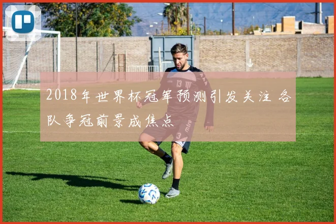 2018年世界杯冠军预测引发关注 各队争冠前景成焦点