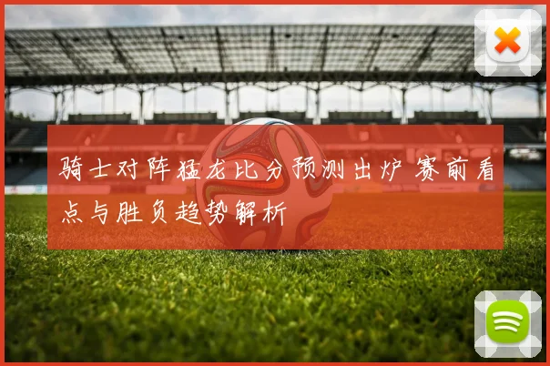 骑士对阵猛龙比分预测出炉 赛前看点与胜负趋势解析