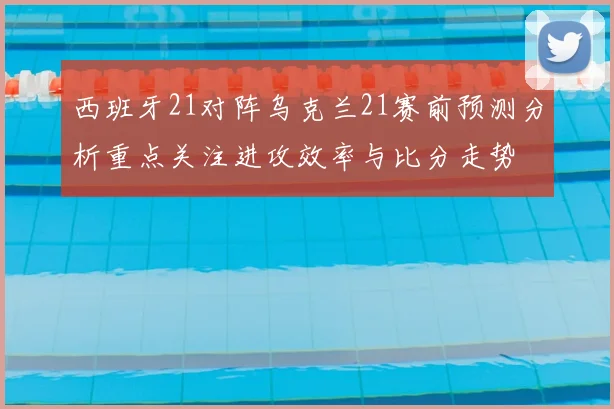 西班牙21对阵乌克兰21赛前预测分析重点关注进攻效率与比分走势