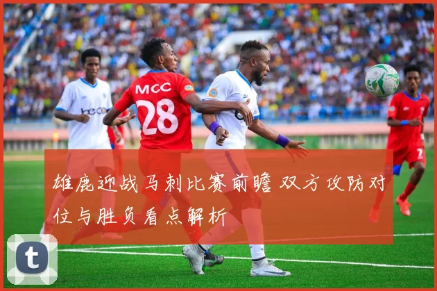 雄鹿迎战马刺比赛前瞻 双方攻防对位与胜负看点解析