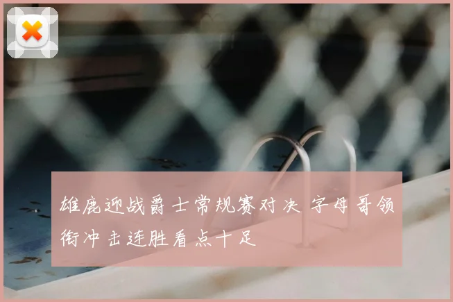 雄鹿迎战爵士常规赛对决 字母哥领衔冲击连胜看点十足