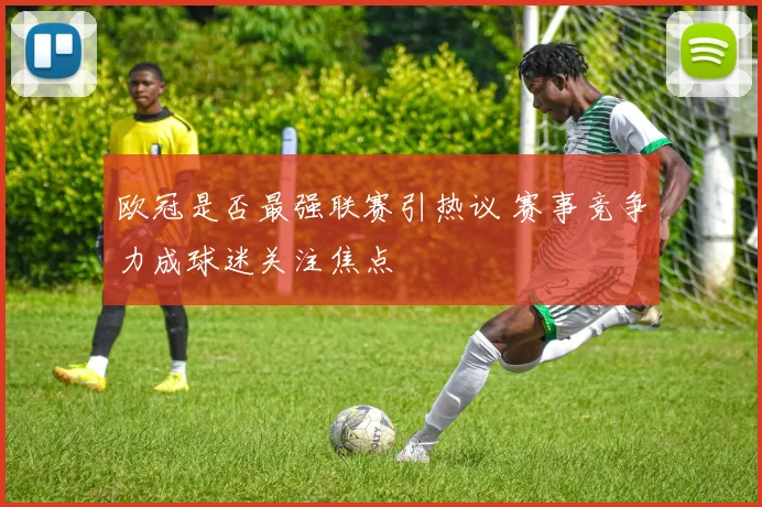 欧冠是否最强联赛引热议 赛事竞争力成球迷关注焦点