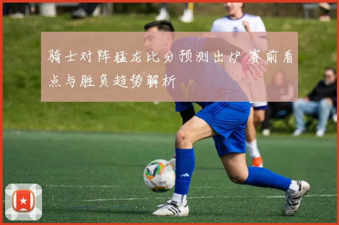 骑士对阵猛龙比分预测出炉 赛前看点与胜负趋势解析