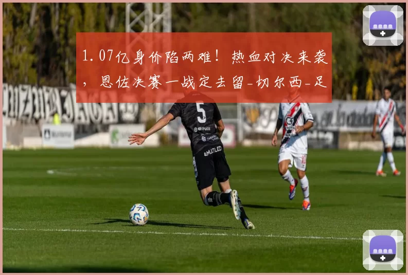 1.07亿身价陷两难！热血对决来袭，恩佐决赛一战定去留_切尔西_足总杯_巅峰