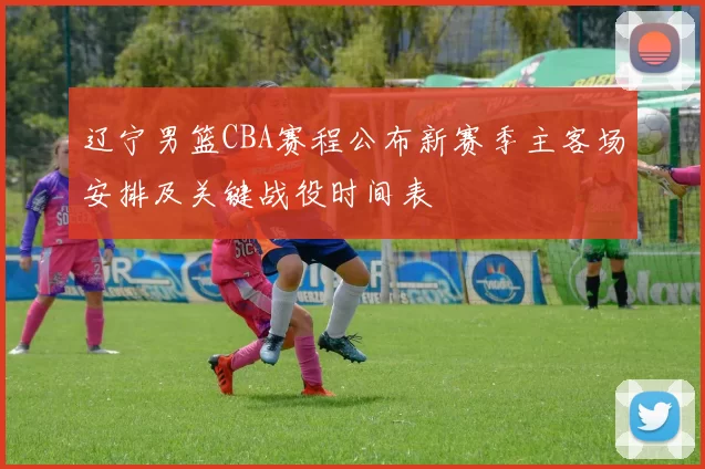 辽宁男篮CBA赛程公布新赛季主客场安排及关键战役时间表