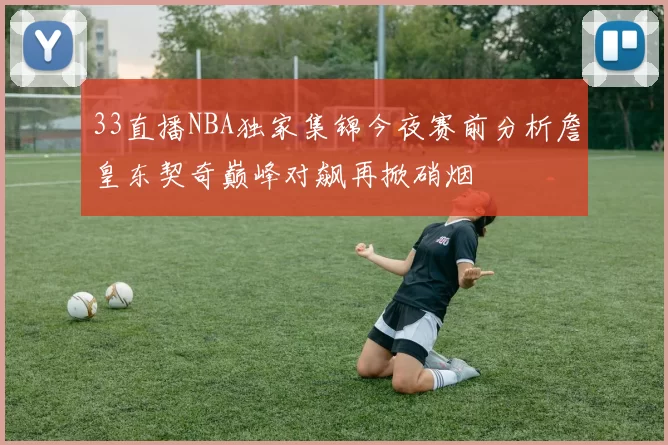 33直播NBA独家集锦今夜赛前分析詹皇东契奇巅峰对飙再掀硝烟