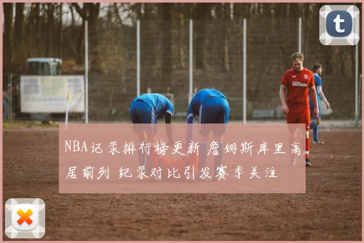 NBA记录排行榜更新 詹姆斯库里高居前列 纪录对比引发赛季关注