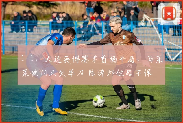 1-1，大连英博赛季首场平局，马莱莱破门又失单刀 陈涛帅位恐不保
