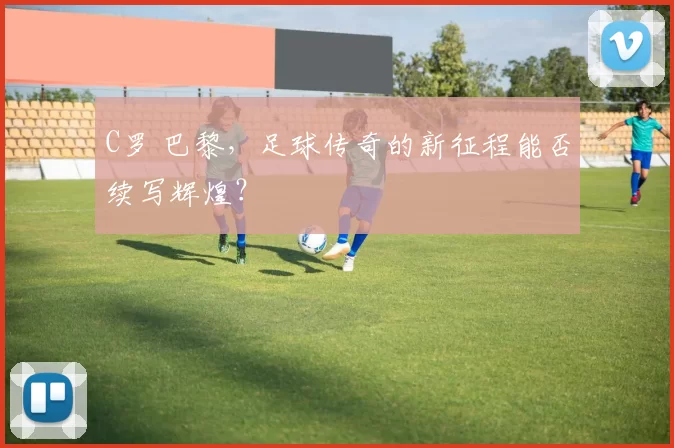 C罗 巴黎，足球传奇的新征程能否续写辉煌？