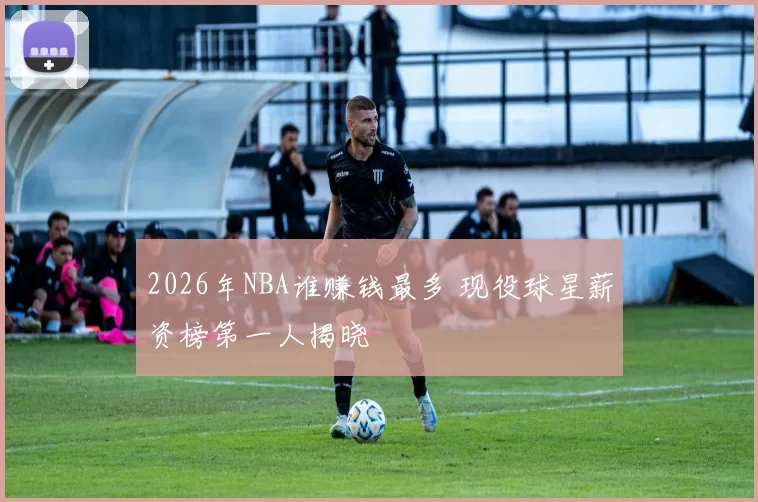 2026年NBA谁赚钱最多 现役球星薪资榜第一人揭晓