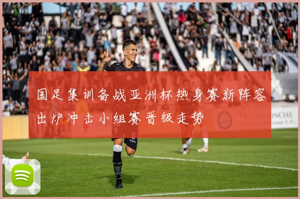 国足集训备战亚洲杯热身赛新阵容出炉冲击小组赛晋级走势