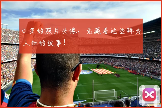 c 罗的照片头像，竟藏着这些鲜为人知的故事！