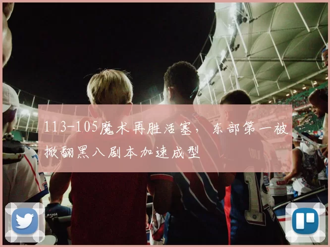 113-105魔术再胜活塞，东部第一被掀翻黑八剧本加速成型