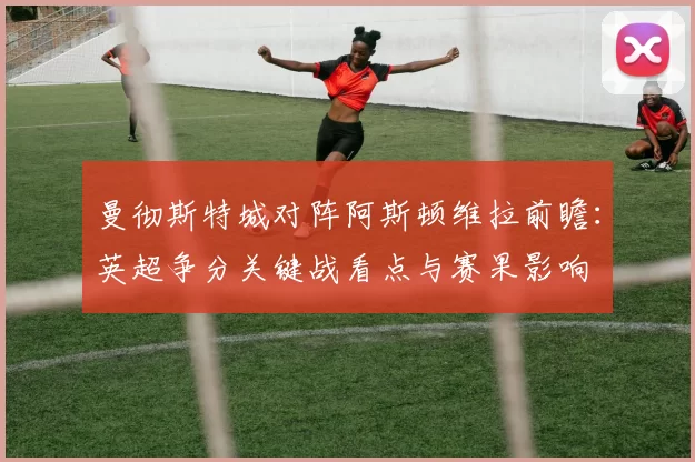 曼彻斯特城对阵阿斯顿维拉前瞻：英超争分关键战看点与赛果影响