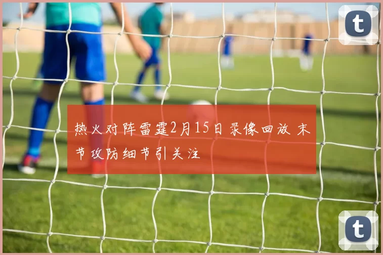热火对阵雷霆2月15日录像回放 末节攻防细节引关注