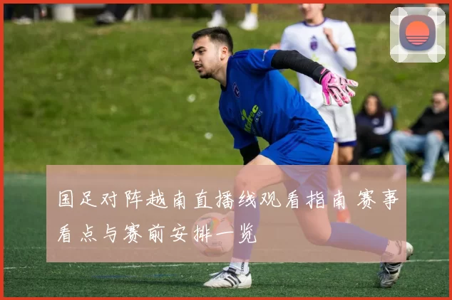 国足对阵越南直播线观看指南 赛事看点与赛前安排一览