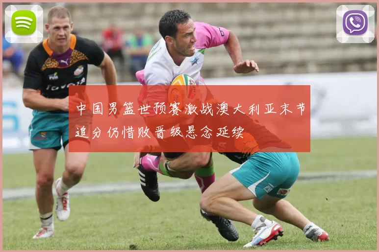 中国男篮世预赛激战澳大利亚末节追分仍惜败晋级悬念延续