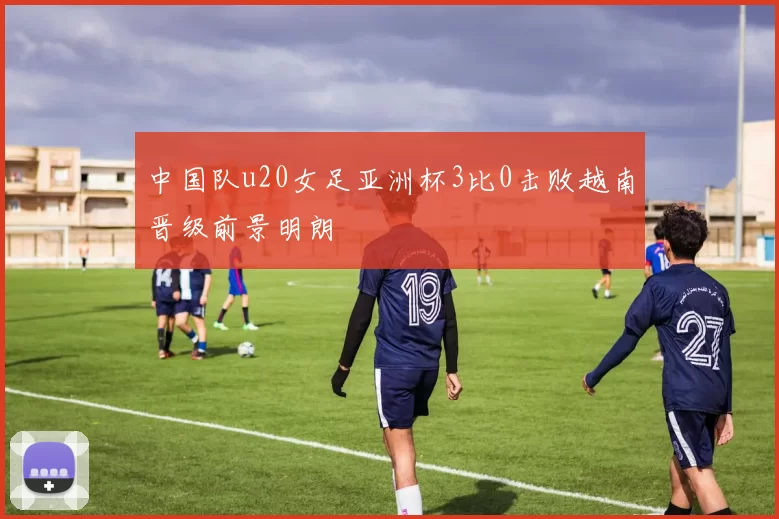 中国队u20女足亚洲杯3比0击败越南晋级前景明朗