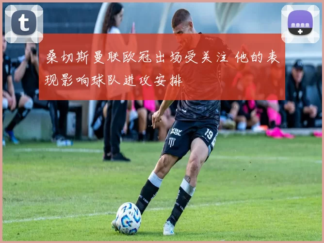 桑切斯曼联欧冠出场受关注 他的表现影响球队进攻安排