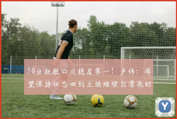 50分狂胜四川稳居第一!卢伟:希望保持状态回到主场继续打漂亮的比赛