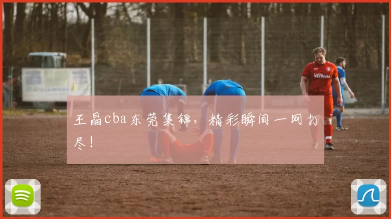 王晶cba东莞集锦，精彩瞬间一网打尽！