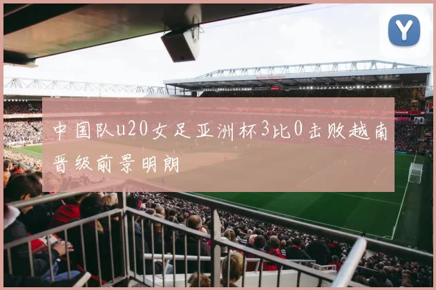 中国队u20女足亚洲杯3比0击败越南晋级前景明朗