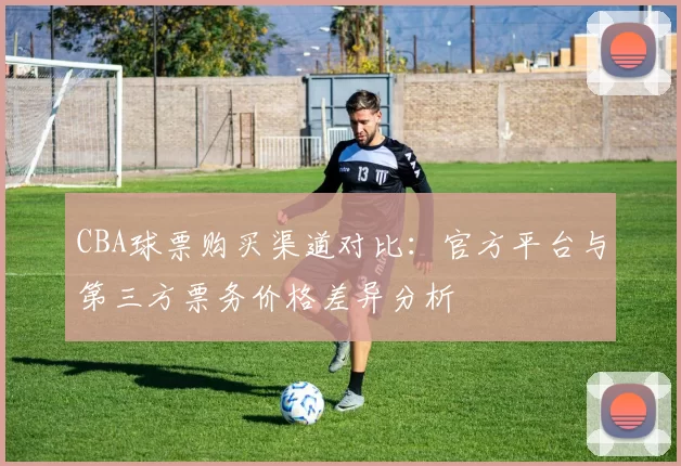 CBA球票购买渠道对比：官方平台与第三方票务价格差异分析